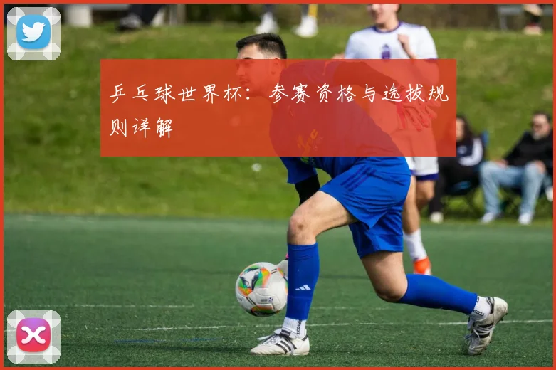 乒乓球世界杯:参赛资格与选拔规则详解