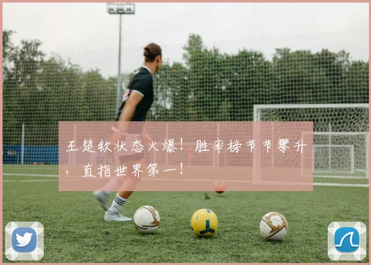 王楚钦状态火爆！胜率榜节节攀升，直指世界第一！