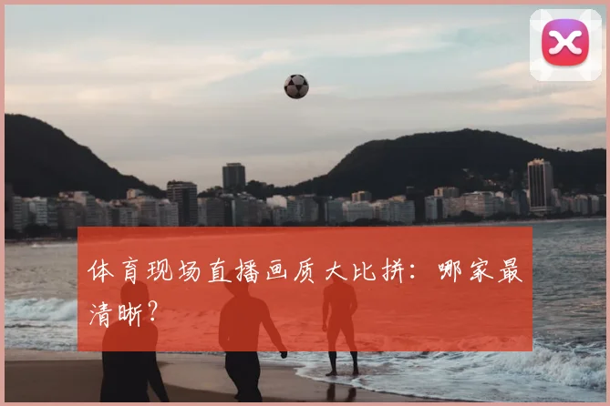 体育现场直播画质大比拼：哪家最清晰？