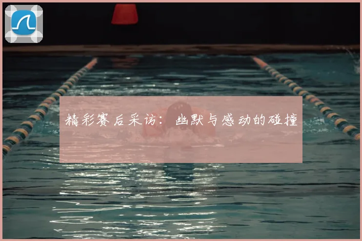 精彩赛后采访：幽默与感动的碰撞