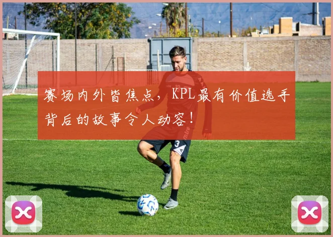 赛场内外皆焦点，KPL最有价值选手背后的故事令人动容！