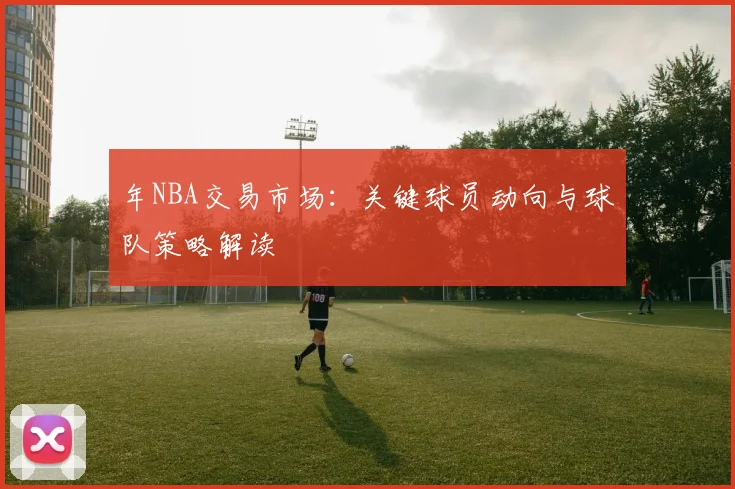 年NBA交易市场：关键球员动向与球队策略解读
