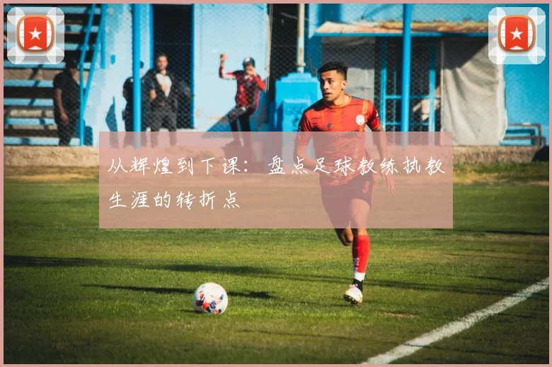 从辉煌到下课：盘点足球教练执教生涯的转折点
