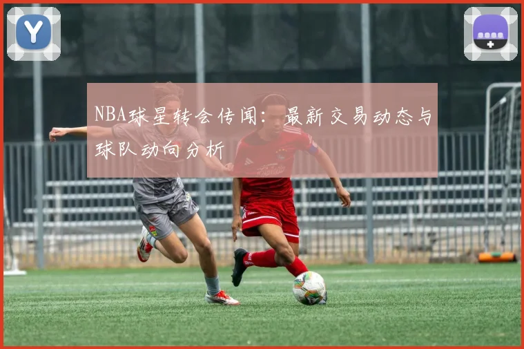 NBA球星转会传闻：最新交易动态与球队动向分析