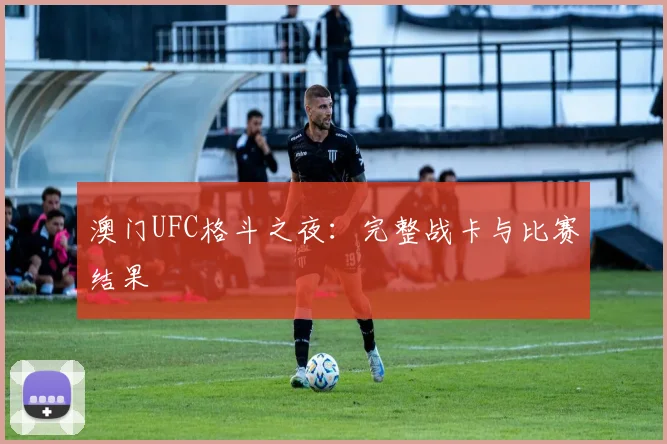 澳门UFC格斗之夜：完整战卡与比赛结果