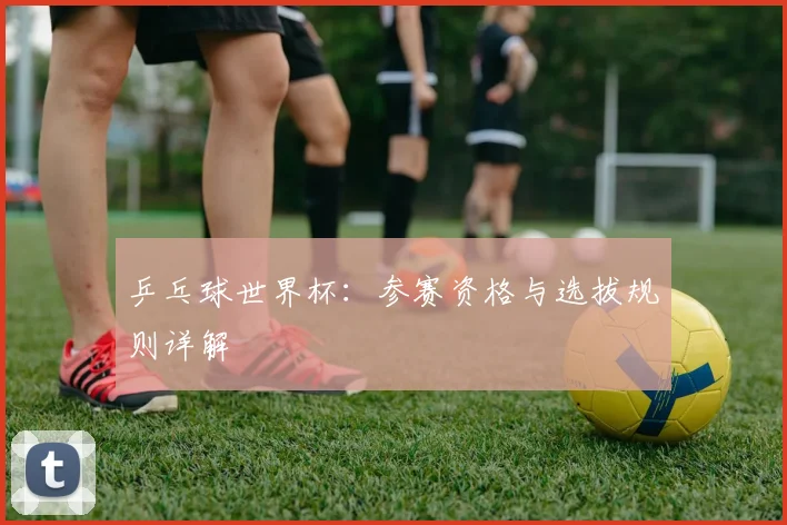 乒乓球世界杯:参赛资格与选拔规则详解