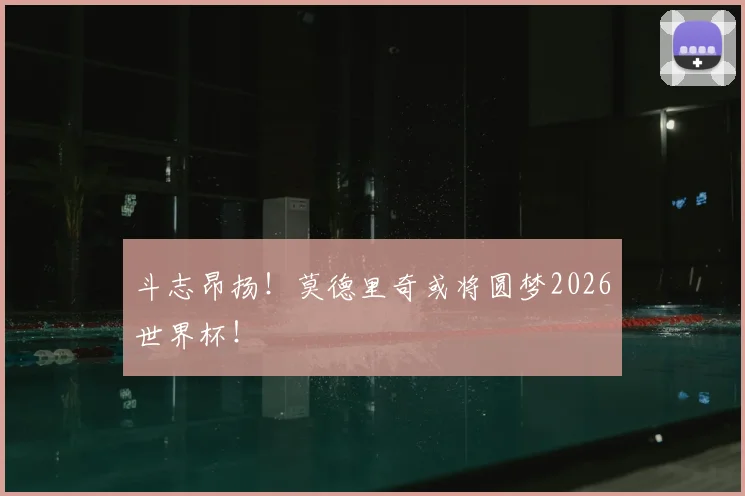 斗志昂扬！莫德里奇或将圆梦2026世界杯！