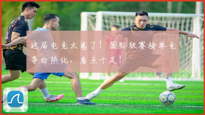 这届电竞太卷了！国际联赛榜单竞争白热化，看点十足！
