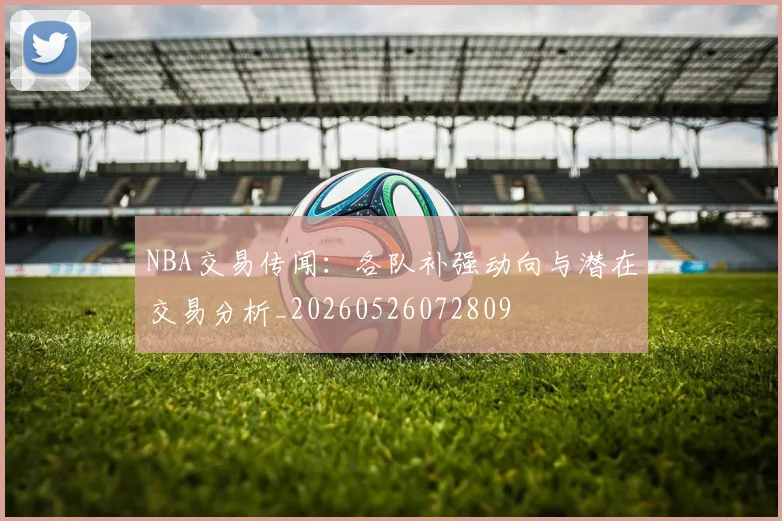 NBA交易传闻：各队补强动向与潜在交易分析_20260526072809
